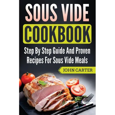 Sous Vide Cookbook: Step By Step Guide And Proven Recipes For Sous Vide Meals