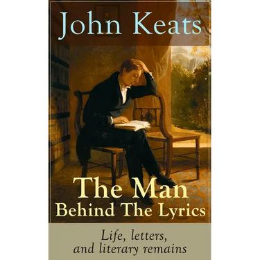 John Keats - The Man Behind The Lyrics: Life, letters, and literary remains: Complete Letters and Two Extensive Biographies of one of the most beloved