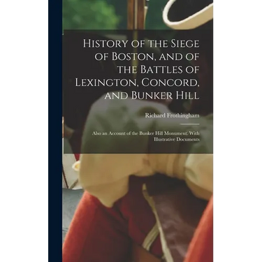 History of the Siege of Boston, and of the Battles of Lexington, Concord, and Bunker Hill: Also an Account of the Bunker Hill Monument. With Illustrat