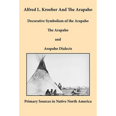 Alfred L. Kroeber and the Arapaho: Decorative Symbolism of the Arapaho, The Arapaho, and Arapaho Dialects