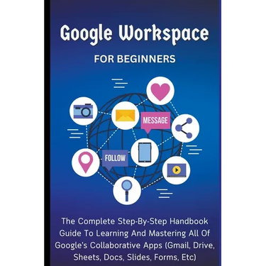 Google Workspace For Beginners: The Complete Step-By-Step Handbook Guide To Learning And Mastering All Of Google's Collaborative Apps (Gmail, Drive, S