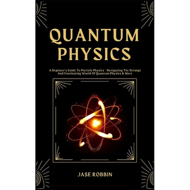 Quantum Physics: A Beginner's Guide To Particle Physics - Navigating The Strange And Fascinating World Of Quantum Physics & More