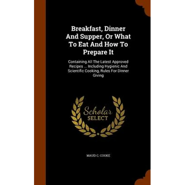 Breakfast, Dinner And Supper, Or What To Eat And How To Prepare It: Containing All The Latest Approved Recipes ... Including Hygienic And Scientific C