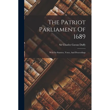 The Patriot Parliament Of 1689: With Its Statutes, Votes, And Proceedings