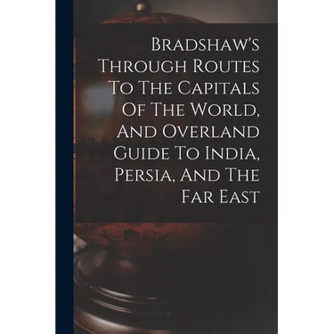 Bradshaw's Through Routes To The Capitals Of The World, And Overland Guide To India, Persia, And The Far East