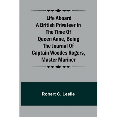 Life Aboard a British Privateer in the Time of Queen Anne, Being the Journal of Captain Woodes Rogers, Master Mariner