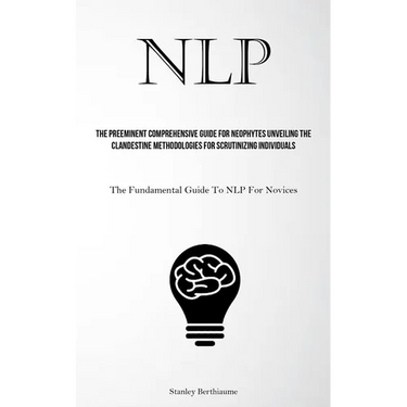Nlp: The Preeminent Comprehensive Guide For Neophytes Unveiling The Clandestine Methodologies For Scrutinizing Individuals (The Fundamental Guide To N