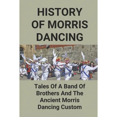 History Of Morris Dancing: Tales Of A Band Of Brothers And The Ancient Morris Dancing Custom: The Morris Tradition
