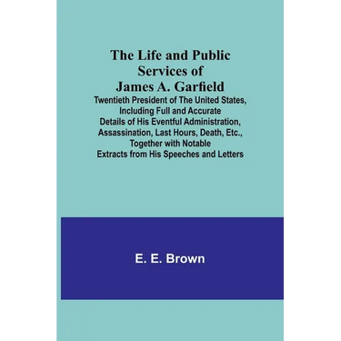 The Life and Public Services of James A. Garfield: Twentieth President of the United States, Including Full and Accurate Details of His Eventful Admin