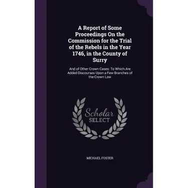 A Report of Some Proceedings On the Commission for the Trial of the Rebels in the Year 1746, in the County of Surry: And of Other Crown Cases: To Whic