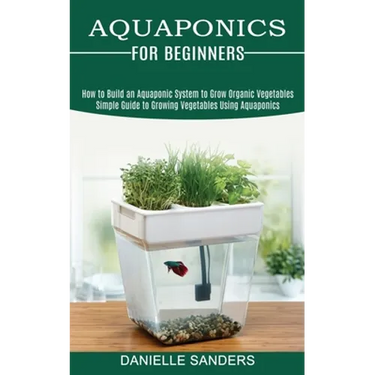 Aquaponics for Beginners: How to Build an Aquaponic System to Grow Organic Vegetables (Simple Guide to Growing Vegetables Using Aquaponics)