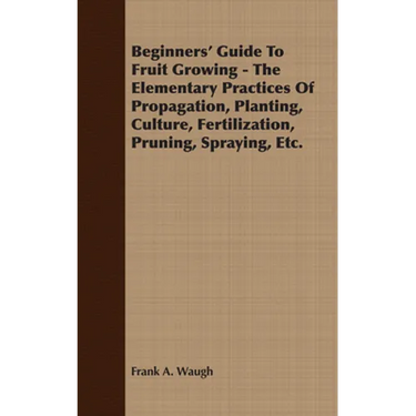 Beginners' Guide to Fruit Growing - The Elementary Practices of Propagation, Planting, Culture, Fertilization, Pruning, Spraying, Etc.