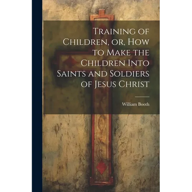 Training of Children, or, How to Make the Children Into Saints and Soldiers of Jesus Christ