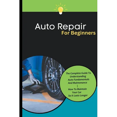 Auto Repair For Beginners: The Complete Guide To Understanding Auto Fundamentals And Maintenance How To Maintain Your Car So It Lasts Longer