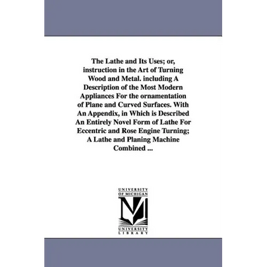 The Lathe and Its Uses; Or, Instruction in the Art of Turning Wood and Metal. Including a Description of the Most Modern Appliances for the Ornamentat