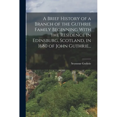 A Brief History of a Branch of the Guthrie Family Beginning With the Residence in Edinsburg, Scotland, in 1680 of John Guthrie...