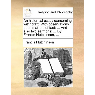 An Historical Essay Concerning Witchcraft. with Observations Upon Matters of Fact; ... and Also Two Sermons: By Francis Hutchinson, ...