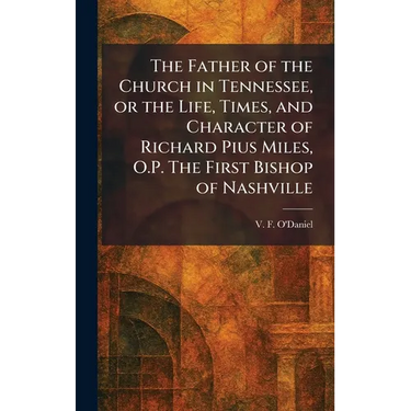 The Father of the Church in Tennessee, or the Life, Times, and Character of Richard Pius Miles, O.P. The First Bishop of Nashville