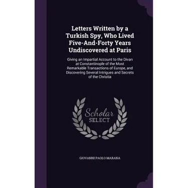 Letters Written by a Turkish Spy, Who Lived Five-And-Forty Years Undiscovered at Paris: Giving an Impartial Account to the Divan at Constantinople of