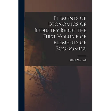 Elements of Economics of Industry Being the First Volume of Elements of Economics