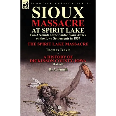 Sioux Massacre at Spirit Lake: Two Accounts of the Santee Sioux Attack on the Iowa Settlements in 1857-The Spirit Lake Massacre by Thomas Teakle & a