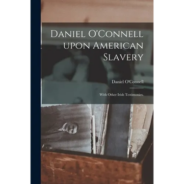 Daniel O'Connell Upon American Slavery: With Other Irish Testimonies.