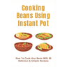 Cooking Beans Using Instant Pot: How To Cook Any Bean With 50 Delicious & Simple Recipes: How To Cook Dried Beans