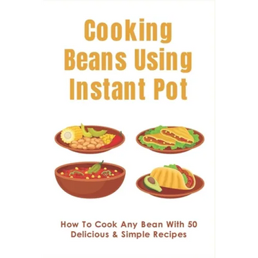 Cooking Beans Using Instant Pot: How To Cook Any Bean With 50 Delicious & Simple Recipes: How To Cook Dried Beans