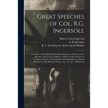 Great Speeches of Col. R.G. Ingersoll: Complete; Including His Matchless Eulogy on Lincoln; Great Speech to the Veteran Soldiers; Address to the Farme
