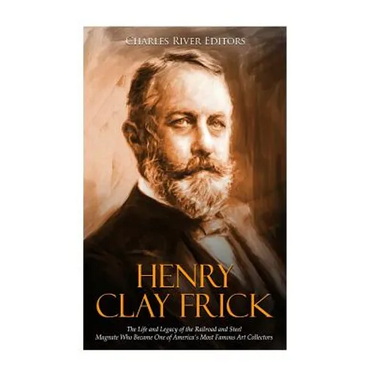 Henry Clay Frick: The Life and Legacy of the Railroad and Steel Magnate Who Became One of America's Most Famous Art Collectors