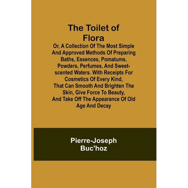 The Toilet of Flora or, A collection of the most simple and approved methods of preparing baths, essences, pomatums, powders, perfumes, and sweet-scen