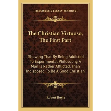 The Christian Virtuoso, The First Part: Showing That By Being Addicted To Experimental Philosophy, A Man Is Rather Afflicted, Than Indisposed, To Be A