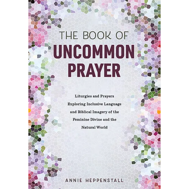 The Book of Uncommon Prayer: Liturgies and Prayers Exploring Inclusive Language and Biblical Imagery of the Feminine Divine and the Natural World