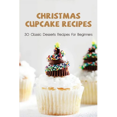 Christmas Cupcake Recipes: 30 Classic Desserts Recipes For Beginners: Recipes For Beginners That Will Satisfy Any Sweet Tooth
