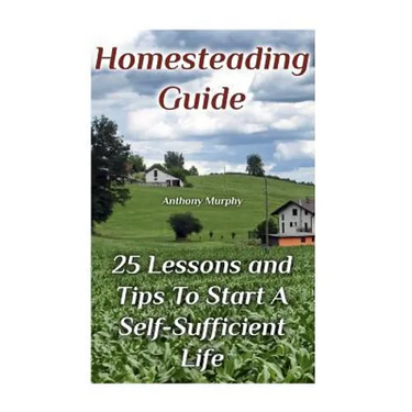 Homesteading Guide: 25 Lessons and Tips To Start A Self-Sufficient Life: (Homesteading for Beginners, Off-Grid Living)