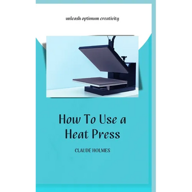 How to Use a Heat Press: A concise custom printing guidebook on how to use and master a heat press machine for beginners; your ultimate guide t