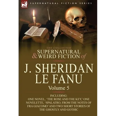 The Collected Supernatural and Weird Fiction of J. Sheridan Le Fanu: Volume 5-Including One Novel, 'The Rose and the Key, ' One Novelette, 'Spalatro,