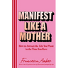 Manifest Like a Mother: How to Attract the Life You Want in the Time You Have