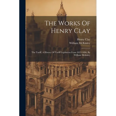 The Works Of Henry Clay: The Tariff, A History Of Tariff Legislation From 1812-1896, By William Mckinley