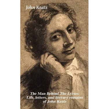 The Man Behind the Lyrics: Life, Letters, and Literary Remains of John Keats: Complete Letters and Two Extensive Biographies of One of the Most Belove