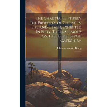 The Christian Entirely the Property of Christ: In Life and Death; Exhibited In Fifty-three Sermons on the Heidelbergh Catechism: 1
