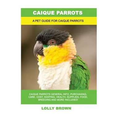 Caique Parrots: Caique Parrots General Info, Purchasing, Care, Cost, Keeping, Health, Supplies, Food, Breeding and More Included! A Pe