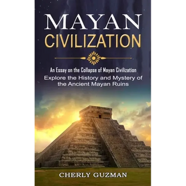 Mayan Civilization: An Essay on the Collapse of Mayan Civilization (Explore the History and Mystery of the Ancient Mayan Ruins)