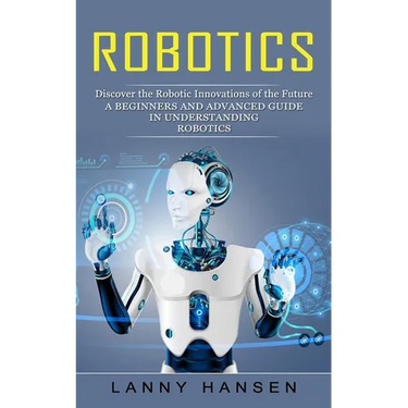 Robotics: Discover the Robotic Innovations of the Future (A Beginners and Advanced Guide in Understanding Robotics)