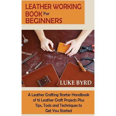 Leather Working Book for Beginners: A Leather Crafting Starter Handbook of 15 Leather Craft Projects Plus Tips, Tools and Techniques to Get You Starte
