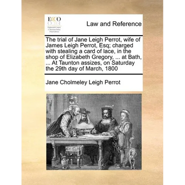 The Trial of Jane Leigh Perrot, Wife of James Leigh Perrot, Esq; Charged with Stealing a Card of Lace, in the Shop of Elizabeth Gregory, ... at Bath,