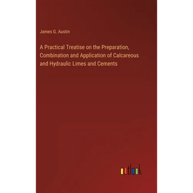 A Practical Treatise on the Preparation, Combination and Application of Calcareous and Hydraulic Limes and Cements
