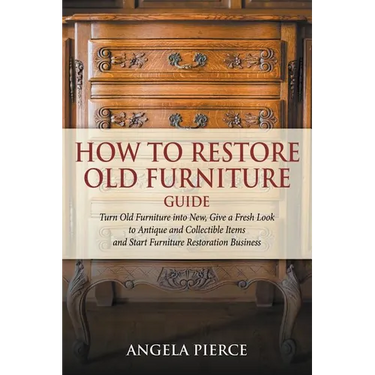 How to Restore Old Furniture Guide: Turn Old Furniture into New, Give a Fresh Look to Antique and Collectible Items and Start Furniture Restoration Bu