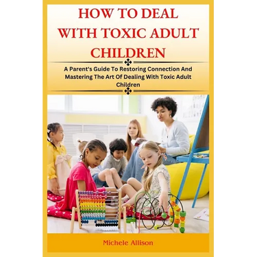How to Deal with Toxic Adult Children: A Parent's Guide To Restoring Connection and Mastering The Art Of Dealing With Toxic Adult Children