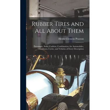 Rubber Tires and All About Them: Pneumatic, Solid, Cushion, Combination, for Automobiles, Omnibuses, Cycles, and Vehicles of Every Description